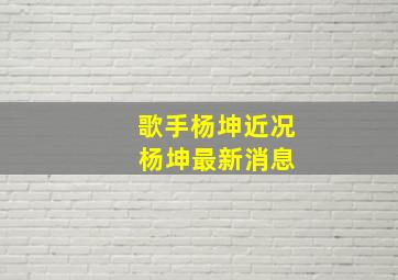 歌手杨坤近况 杨坤最新消息